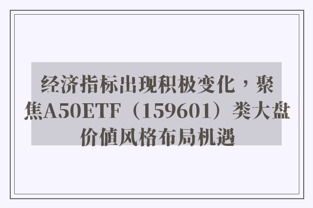 经济指标出现积极变化，聚焦A50ETF（159601）类大盘价值风格布局机遇