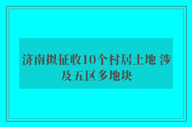 济南拟征收10个村居土地 涉及五区多地块