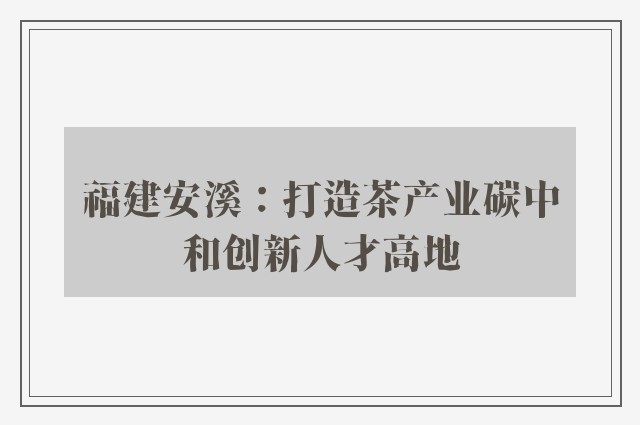 福建安溪：打造茶产业碳中和创新人才高地