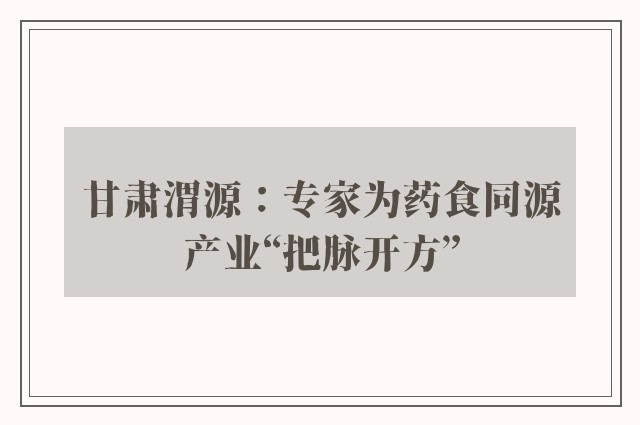 甘肃渭源：专家为药食同源产业“把脉开方”