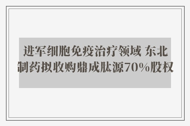 进军细胞免疫治疗领域 东北制药拟收购鼎成肽源70%股权