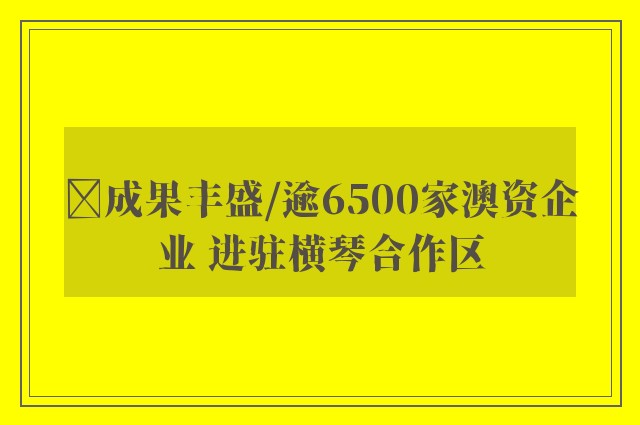 ﻿成果丰盛/逾6500家澳资企业 进驻横琴合作区