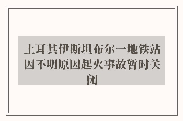 土耳其伊斯坦布尔一地铁站因不明原因起火事故暂时关闭