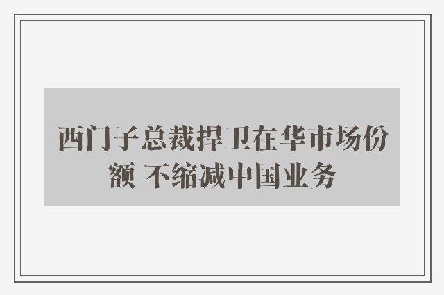 西门子总裁捍卫在华市场份额 不缩减中国业务