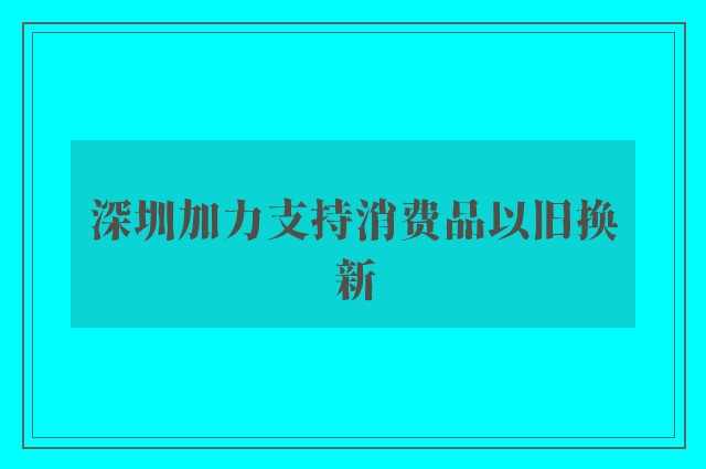 深圳加力支持消费品以旧换新