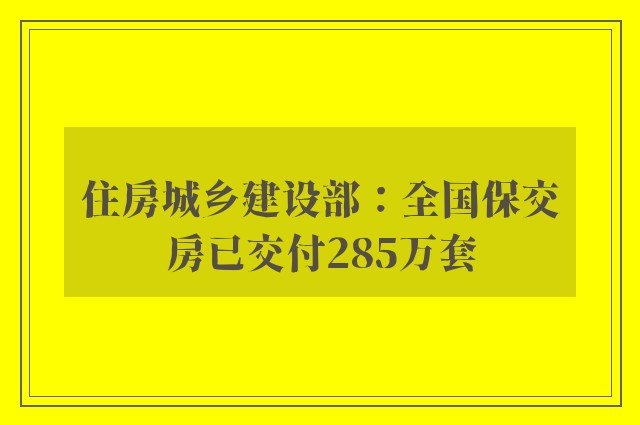 住房城乡建设部：全国保交房已交付285万套