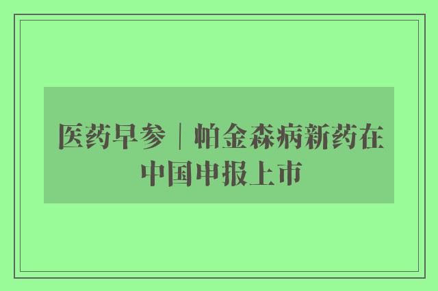 医药早参｜帕金森病新药在中国申报上市