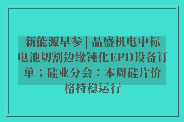 新能源早参 | 晶盛机电中标电池切割边缘钝化EPD设备订单；硅业分会：本周硅片价格持稳运行