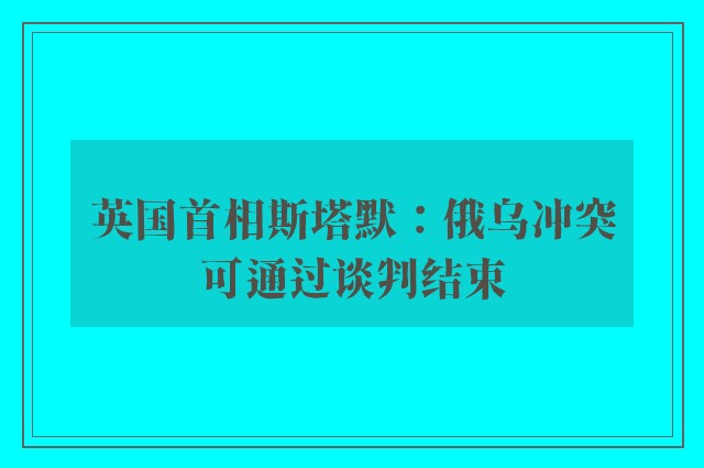 英国首相斯塔默：俄乌冲突可通过谈判结束