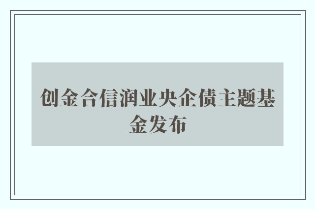 创金合信润业央企债主题基金发布