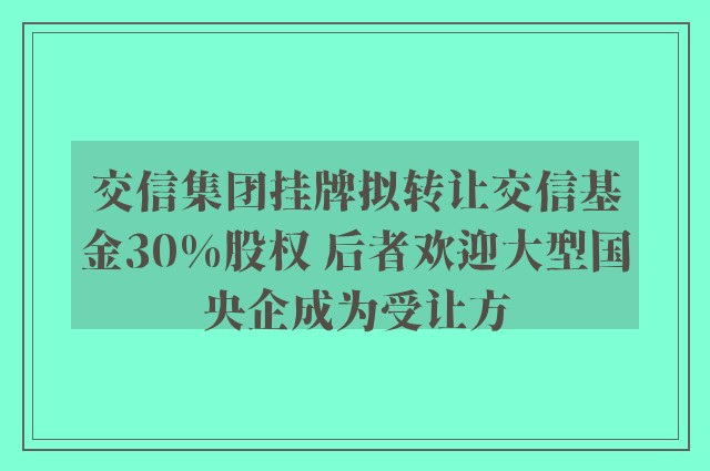 交信集团挂牌拟转让交信基金30%股权 后者欢迎大型国央企成为受让方