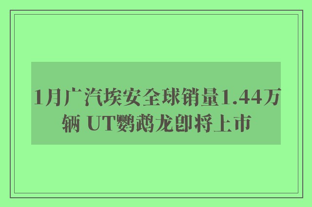 1月广汽埃安全球销量1.44万辆 UT鹦鹉龙即将上市